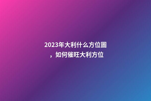 2023年大利什么方位圖，如何催旺大利方位